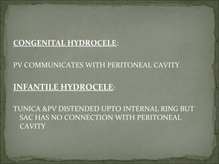 CONGENITAL HYDROCELE:
PV COMMUNICATES WITH PERITONEAL CAVITY
INFANTILE HYDROCELE:
TUNICA &PV DISTENDED UPTO INTERNAL RING BUT
SAC HAS NO CONNECTION WITH PERITONEAL
CAVITY