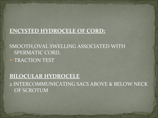 ENCYSTED HYDROCELE OF CORD:
SMOOTH,OVAL SWELLING ASSOCIATED WITH
SPERMATIC CORD.
TRACTION TEST
BILOCULAR HYDROCELE
2 INTERCOMMUNICATING SACS ABOVE & BELOW NECK
OF SCROTUM