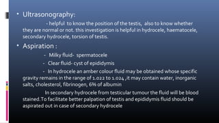 • Ultrasonography: 
- helpful to know the position of the testis, also to know whether 
they are normal or not. this investigation is helpful in hydrocele, haematocele, 
secondary hydrocele, torsion of testis. 
• Aspiration : 
- Milky fluid- spermatocele 
- Clear fluid- cyst of epididymis 
- In hydrocele an amber colour fluid may be obtained whose specific 
gravity remains in the range of 1.022 to 1.024 ,it may contain water, inorganic 
salts, cholesterol, fibrinogen, 6% of albumin 
In secondary hydrocele from testicular tumour the fluid will be blood 
stained.To facilitate better palpation of testis and epididymis fluid should be 
aspirated out in case of secondary hydrocele 
 