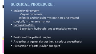 Surgical procedure : 
 Indication for surgery : 
Vaginal hydrocele 
Infantile and funicular hydrocele are also treated 
surgically in the same manner 
 Contraindication : 
Secondary hydrocele due to testicular tumors 
 Position of the patient : supine 
 Anaesthesia : general anaesthesia, surface anaesthesia 
 Preparation of parts : savlon and spirit 
 