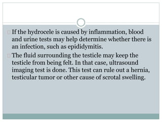 If the hydrocele is caused by inflammation, blood 
and urine tests may help determine whether there is 
an infection, such as epididymitis. 
The fluid surrounding the testicle may keep the 
testicle from being felt. In that case, ultrasound 
imaging test is done. This test can rule out a hernia, 
testicular tumor or other cause of scrotal swelling. 
 