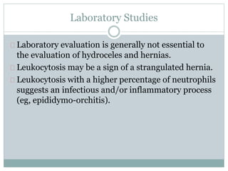 Laboratory Studies 
Laboratory evaluation is generally not essential to 
the evaluation of hydroceles and hernias. 
Leukocytosis may be a sign of a strangulated hernia. 
Leukocytosis with a higher percentage of neutrophils 
suggests an infectious and/or inflammatory process 
(eg, epididymo-orchitis). 
 