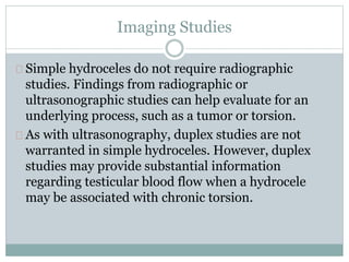 Imaging Studies 
Simple hydroceles do not require radiographic 
studies. Findings from radiographic or 
ultrasonographic studies can help evaluate for an 
underlying process, such as a tumor or torsion. 
As with ultrasonography, duplex studies are not 
warranted in simple hydroceles. However, duplex 
studies may provide substantial information 
regarding testicular blood flow when a hydrocele 
may be associated with chronic torsion. 
 