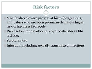 Risk factors 
Most hydroceles are present at birth (congenital), 
and babies who are born prematurely have a higher 
risk of having a hydrocele. 
Risk factors for developing a hydrocele later in life 
include: 
Scrotal injury 
Infection, including sexually transmitted infections 
 