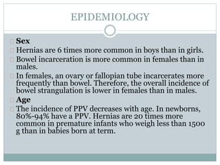 EPIDEMIOLOGY 
Sex 
Hernias are 6 times more common in boys than in girls. 
Bowel incarceration is more common in females than in 
males. 
In females, an ovary or fallopian tube incarcerates more 
frequently than bowel. Therefore, the overall incidence of 
bowel strangulation is lower in females than in males. 
Age 
The incidence of PPV decreases with age. In newborns, 
80%-94% have a PPV. Hernias are 20 times more 
common in premature infants who weigh less than 1500 
g than in babies born at term. 
 