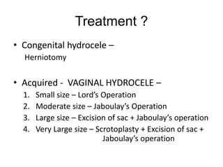 Treatment ?
• Congenital hydrocele –
Herniotomy
• Acquired - VAGINAL HYDROCELE –
1. Small size – Lord’s Operation
2. Moderate size – Jaboulay’s Operation
3. Large size – Excision of sac + Jaboulay’s operation
4. Very Large size – Scrotoplasty + Excision of sac +
Jaboulay’s operation
 