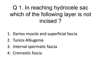 Q 1. In reaching hydrocele sac
which of the following layer is not
incised ?
1. Dartos muscle and superficial fascia
2. Tunica Albugenia
3. Internal spermatic fascia
4. Cremastic fascia
 