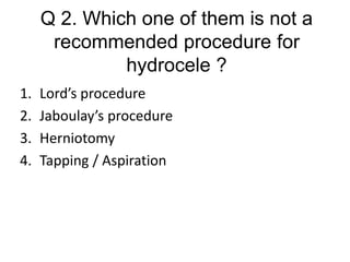 Q 2. Which one of them is not a
recommended procedure for
hydrocele ?
1. Lord’s procedure
2. Jaboulay’s procedure
3. Herniotomy
4. Tapping / Aspiration
 