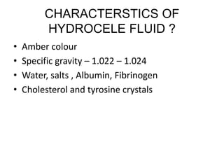 CHARACTERSTICS OF
HYDROCELE FLUID ?
• Amber colour
• Specific gravity – 1.022 – 1.024
• Water, salts , Albumin, Fibrinogen
• Cholesterol and tyrosine crystals
 