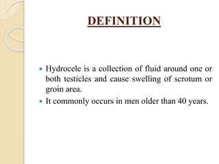 DEFINITION
 Hydrocele is a collection of fluid around one or
both testicles and cause swelling of scrotum or
groin area.
 It commonly occurs in men older than 40 years.
 