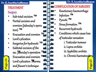 TREATMENT
Surgery
• Sub-total excision™
• Partial excision and
eversion(Jaboulay’s opera
tion) ™
• Evacuation and eversion ™
• Lord’s plication
• Surgeries for hydrocele ™
• Subtotal excisionof the
sac ™
Jaboulay’s operation™
• Evacuation and eversion ™
• Lord’s plication™
Sharma
and Jhawer’s technique
COMPLICATION OF SURGERY
• Reactionary haemorrhage
• Infection™
• Pyocele ™
• Sinus formation ™
• Recurrent hydrocele
• Conditions which cause loss
of testicular sensation
i. Testicular tumour
ii. Lepraorchitis
iii. Syphilitic orchitis
iv. Chronichaematocele
 
