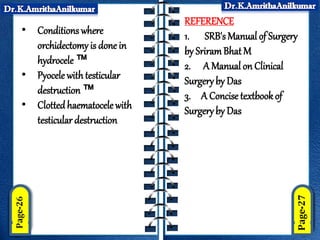 • Conditions where
orchidectomy is done in
hydrocele ™
• Pyocele with testicular
destruction ™
• Clottedhaematocele with
testicular destruction
REFERENCE
1. SRB's Manual of Surgery
by SriramBhatM
2. A Manual on Clinical
Surgeryby Das
3. A Concise textbookof
Surgeryby Das
 