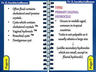 • Oftenfluidcontains
cholesterol and tyrosine
crystals.
• Cysts which contain
cholesterol crystals ™
• Vaginal hydrocele ™
• Branchial cysts ™
• Dentigerous cyst
TYPES
PRIMARYVAGINAL
HYDROCELE
• Occurs in middle-aged,
commonin tropical
countries.
Testis is not palpable as it
usually attains a large size
↓
(unlikesecondaryhydroceles
whichare small, except in
filarial hydrocele).
 