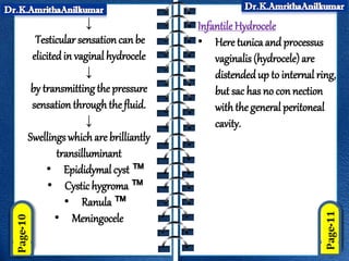↓
Testicular sensation canbe
elicitedin vaginal hydrocele
↓
by transmitting the pressure
sensation through the fluid.
↓
Swellings which are brilliantly
transilluminant
• Epididymal cyst ™
• Cystichygroma ™
• Ranula ™
• Meningocele
Infantile Hydrocele
• Here tunica and processus
vaginalis (hydrocele)are
distendedup to internal ring,
but sac has no con nection
with the general peritoneal
cavity.
 