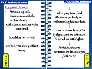 Congenital Hydrocele
• Processus vaginalis
communicates with the
peritoneal cavity.
As this communicating orifice
is too small,
↓
bowel does not descend
↓
and so hernia usually will not
develop.
↓
Whilelying down, fluid
disappears gradually and
whilestanding fluid recollects.
↓
Hydrocele cannot be emptied
by digital pressure as it causes
“invertedink bottle” effect.
↓
Ascites, tuberculous
peritonitis are the aetiologies
for the same
 
