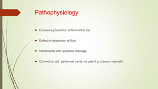 Pathophysiology
 Excessive production of fluid within sac
 Defective absorption of fluid
 Interference with lymphatic drainage
 Connection with peritoneal cavity via patent processus vaginalis
 