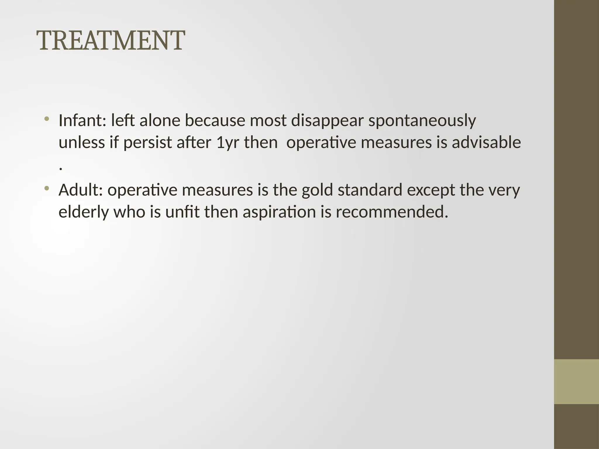 TREATMENT
• Infant: left alone because most disappear spontaneously
unless if persist after 1yr then operative measures is advisable
.
• Adult: operative measures is the gold standard except the very
elderly who is unfit then aspiration is recommended.
 