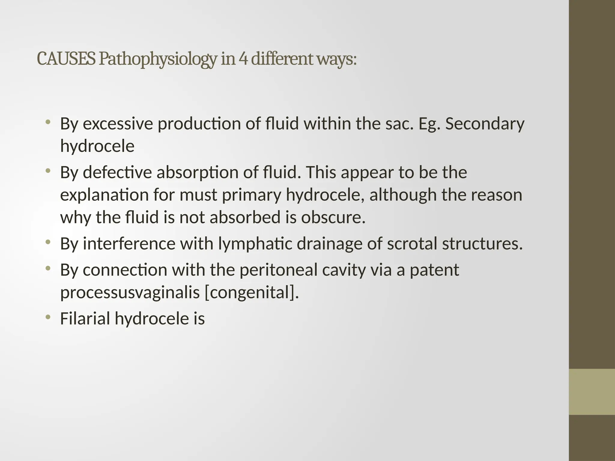 CAUSESPathophysiologyin4differentways:
• By excessive production of fluid within the sac. Eg. Secondary
hydrocele
• By defective absorption of fluid. This appear to be the
explanation for must primary hydrocele, although the reason
why the fluid is not absorbed is obscure.
• By interference with lymphatic drainage of scrotal structures.
• By connection with the peritoneal cavity via a patent
processusvaginalis [congenital].
• Filarial hydrocele is
 