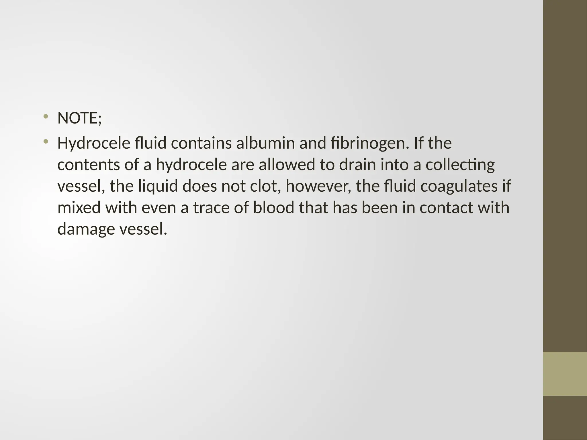 • NOTE;
• Hydrocele fluid contains albumin and fibrinogen. If the
contents of a hydrocele are allowed to drain into a collecting
vessel, the liquid does not clot, however, the fluid coagulates if
mixed with even a trace of blood that has been in contact with
damage vessel.
 