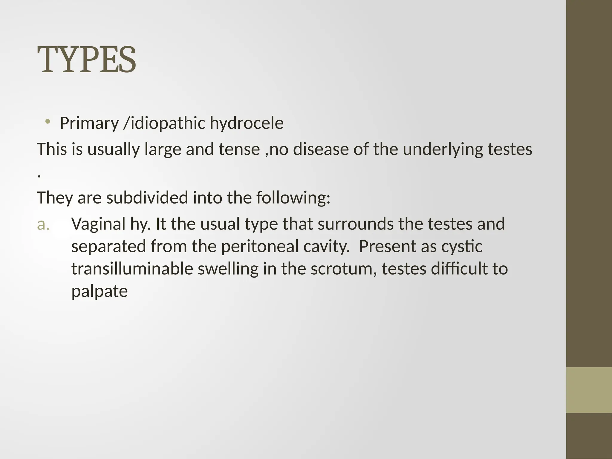 TYPES
• Primary /idiopathic hydrocele
This is usually large and tense ,no disease of the underlying testes
.
They are subdivided into the following:
a. Vaginal hy. It the usual type that surrounds the testes and
separated from the peritoneal cavity. Present as cystic
transilluminable swelling in the scrotum, testes difficult to
palpate
 