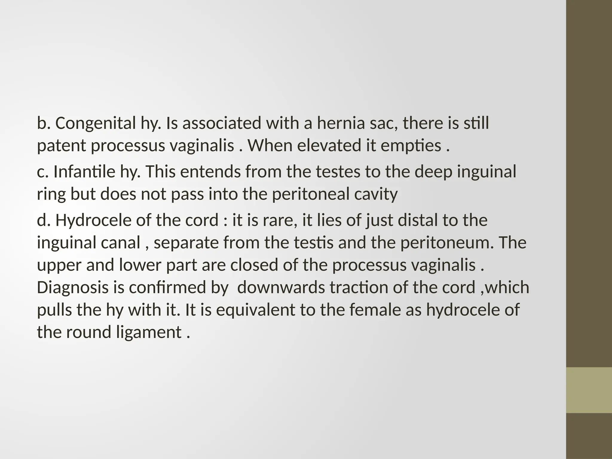 b. Congenital hy. Is associated with a hernia sac, there is still
patent processus vaginalis . When elevated it empties .
c. Infantile hy. This entends from the testes to the deep inguinal
ring but does not pass into the peritoneal cavity
d. Hydrocele of the cord : it is rare, it lies of just distal to the
inguinal canal , separate from the testis and the peritoneum. The
upper and lower part are closed of the processus vaginalis .
Diagnosis is confirmed by downwards traction of the cord ,which
pulls the hy with it. It is equivalent to the female as hydrocele of
the round ligament .
 