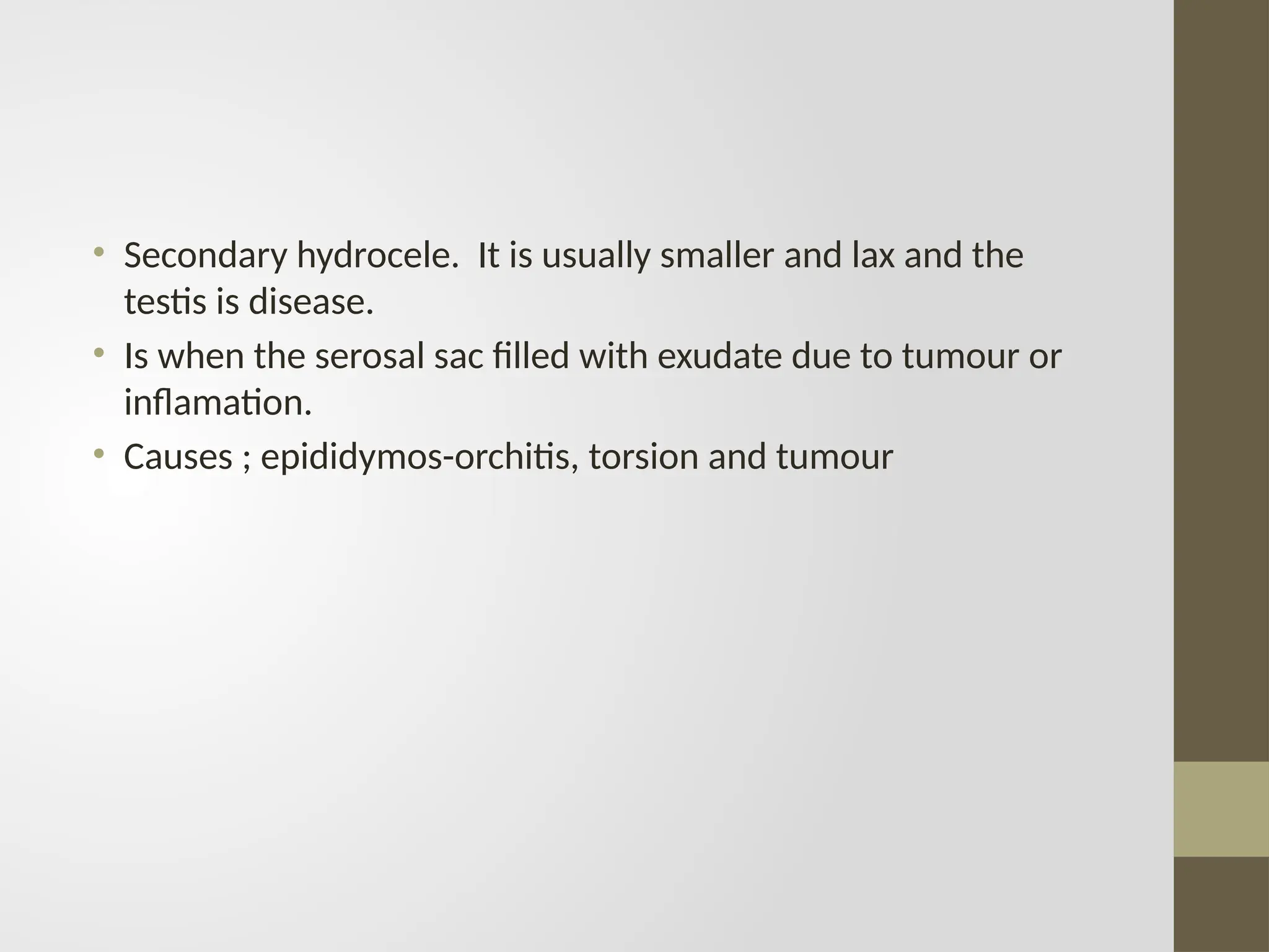 • Secondary hydrocele. It is usually smaller and lax and the
testis is disease.
• Is when the serosal sac filled with exudate due to tumour or
inflamation.
• Causes ; epididymos-orchitis, torsion and tumour
 