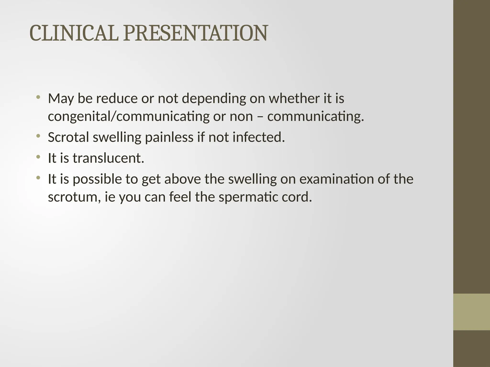 CLINICAL PRESENTATION
• May be reduce or not depending on whether it is
congenital/communicating or non – communicating.
• Scrotal swelling painless if not infected.
• It is translucent.
• It is possible to get above the swelling on examination of the
scrotum, ie you can feel the spermatic cord.
 