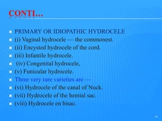 CONTI…
 PRIMARY OR IDIOPATHIC HYDROCELE
 (i) Vaginal hydrocele — the commonest.
 (ii) Encysted hydrocele of the cord.
 (iii) Infantile hydrocele.
 (iv) Congenital hydrocele,
 (v) Funicular hydrocele.
 Three very rare varieties are —
 (vi) Hydrocele of the canal of Nuck.
 (vii) Hydrocele of the hemial sac.
 (viii) Hydrocele en bisac.
14
 