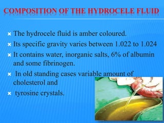 COMPOSITION OF THE HYDROCELE FLUID
 The hydrocele fluid is amber coloured.
 Its specific gravity varies between 1.022 to 1.024
 It contains water, inorganic salts, 6% of albumin
and some fibrinogen.
 In old standing cases variable amount of
cholesterol and
 tyrosine crystals.
15
 