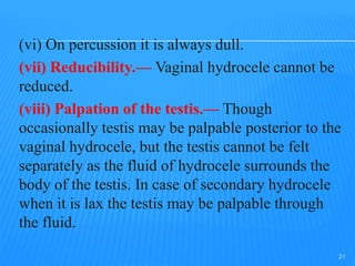 (vi) On percussion it is always dull.
(vii) Reducibility.— Vaginal hydrocele cannot be
reduced.
(viii) Palpation of the testis.— Though
occasionally testis may be palpable posterior to the
vaginal hydrocele, but the testis cannot be felt
separately as the fluid of hydrocele surrounds the
body of the testis. In case of secondary hydrocele
when it is lax the testis may be palpable through
the fluid.
21
 