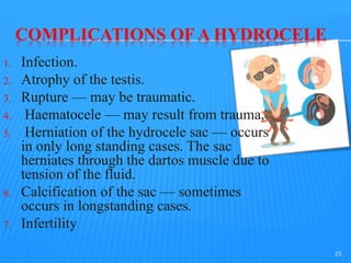 COMPLICATIONS OF A HYDROCELE
1. Infection.
2. Atrophy of the testis.
3. Rupture — may be traumatic.
4. Haematocele — may result from trauma,
5. Herniation of the hydrocele sac — occurs
in only long standing cases. The sac
herniates through the dartos muscle due to
tension of the fluid.
6. Calcification of the sac — sometimes
occurs in longstanding cases.
7. Infertility
25
 