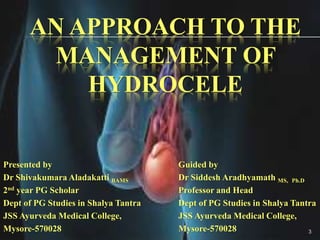 AN APPROACH TO THE
MANAGEMENT OF
HYDROCELE
Presented by
Dr Shivakumara Aladakatti BAMS
2nd year PG Scholar
Dept of PG Studies in Shalya Tantra
JSS Ayurveda Medical College,
Mysore-570028
Guided by
Dr Siddesh Aradhyamath MS, Ph.D
Professor and Head
Dept of PG Studies in Shalya Tantra
JSS Ayurveda Medical College,
Mysore-570028 3
 
