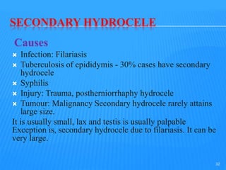 SECONDARY HYDROCELE
Causes
 Infection: Filariasis
 Tuberculosis of epididymis - 30% cases have secondary
hydrocele
 Syphilis
 Injury: Trauma, postherniorrhaphy hydrocele
 Tumour: Malignancy Secondary hydrocele rarely attains
large size.
It is usually small, lax and testis is usually palpable
Exception is, secondary hydrocele due to filariasis. It can be
very large.
32
 
