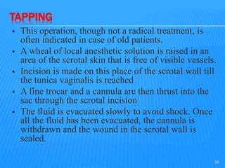 TAPPING
 This operation, though not a radical treatment, is
often indicated in case of old patients.
 A wheal of local anesthetic solution is raised in an
area of the scrotal skin that is free of visible vessels.
 Incision is made on this place of the scrotal wall till
the tunica vaginalis is reached
 A fine trocar and a cannula are then thrust into the
sac through the scrotal incision
 The fluid is evacuated slowly to avoid shock. Once
all the fluid has been evacuated, the cannula is
withdrawn and the wound in the scrotal wall is
sealed.
35
 