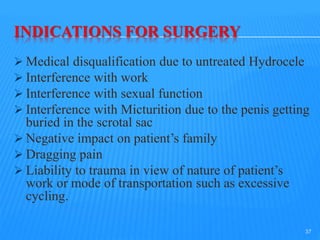 INDICATIONS FOR SURGERY
 Medical disqualification due to untreated Hydrocele
 Interference with work
 Interference with sexual function
 Interference with Micturition due to the penis getting
buried in the scrotal sac
 Negative impact on patient’s family
 Dragging pain
 Liability to trauma in view of nature of patient’s
work or mode of transportation such as excessive
cycling.
37
 