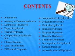 CONTENTS
 Introduction
 Anatomy of Scrotum and testes
 Definition of Hydrocele
 Types of Hydrocele
 Vaginal Hydrocele
 Composition of Hydrocele
fluid
 Clinical Features
 Local Examinations
 Differential Diagnosis
 Complications of Hydrocele
 Congenital Hydrocele
 Funicular Hydrocele
 Infantile Hydrocele
 Encysted Hydrocele
 Bilocular Hydrocele
 Secondary Hydrocele
 Investigations for Hydrocele
 Surgical treatment
 Ayurvedic view of Hydrocele
4
 