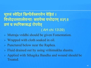 मूत्रजुं स्वेतदिुं तिग्धैवभस्त्रपत्तेन वेतििुं ।
तवध्येदधस्तात्सेवन्ाोः स्रवयेच्च यथोदरम् ॥३९॥
व्रणुं च स्थतगकाबिुं रोपयेि्
( AH chi 1339)
 Mutraja vrddhi should be given Fomentation.
 Wrapped with cloth soaked in oil.
 Punctured below near the Raphea.
 Fluid drained out by using vrihimukha shastra.
 Applied with Sthagika Bandha and wound should be
Treated.
46
 