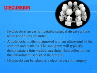 DISCUSSION
 Hydrocele is an easily treatable surgical disease and no
acute conditions are noted
 A hydrocele is often diagnosed with an ultrasound of the
scrotum and testicles. The sonogram will typically
demonstrate a thin-walled, anechoic fluid collection on
the anterolateral aspect of the testicle.
 Hydrocele can be taken as a elective case for surgery
49
 