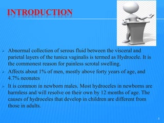 INTRODUCTION
 Abnormal collection of serous fluid between the visceral and
parietal layers of the tunica vaginalis is termed as Hydrocele. It is
the commonest reason for painless scrotal swelling.
 Affects about 1% of men, mostly above forty years of age, and
4.7% neonates
 It is common in newborn males. Most hydroceles in newborns are
harmless and will resolve on their own by 12 months of age. The
causes of hydroceles that develop in children are different from
those in adults.
5
 