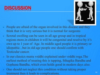 DISCUSSION
 People are afraid of the organ involved in this disease and they
think that it is very serious but it is normal for surgeons
 Scrotal swelling can be seen in all age group and in tropical
regions more.in children it will be congenital and resolve by it’s
own up to 1 year of Age. In middle aged people it is primary or
idiopathic , but in old age people one should confirm with
Testicular cancer.
 In our classics mutra vrddhi explained under vrddhi roga.The
earliest method of treating this is tapping, Sthagika Bandha and
Gophana Bandha, which even holds good in modern days also.
 One should not neglect this condition without taking proper
treatment then it leads to complications. 50
 