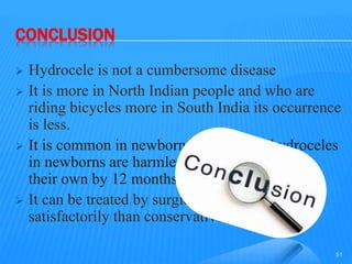 CONCLUSION
 Hydrocele is not a cumbersome disease
 It is more in North Indian people and who are
riding bicycles more in South India its occurrence
is less.
 It is common in newborn males. Most hydroceles
in newborns are harmless and will resolve on
their own by 12 months of age
 It can be treated by surgical methods more
satisfactorily than conservative line.
51
 