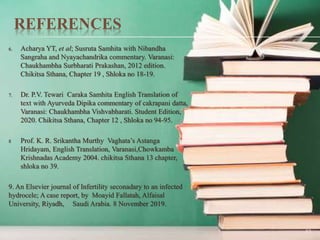 REFERENCES
6. Acharya YT, et al; Susruta Samhita with Nibandha
Sangraha and Nyayachandrika commentary. Varanasi:
Chaukhambha Surbharati Prakashan, 2012 edition.
Chikitsa Sthana, Chapter 19 , Shloka no 18-19.
7. Dr. P.V. Tewari Caraka Samhita English Translation of
text with Ayurveda Dipika commentary of cakrapani datta,
Varanasi: Chaukhambha Vishvabharati. Student Edition,
2020. Chikitsa Sthana, Chapter 12 , Shloka no 94-95.
8 Prof. K. R. Srikantha Murthy Vaghata’s Astanga
Hridayam, English Translation, Varanasi,Chowkamba
Krishnadas Academy 2004. chikitsa Sthana 13 chapter,
shloka no 39.
9. An Elsevier journal of Infertility seconadary to an infected
hydrocele; A case report, by Moayid Fallatah, Alfaisal
University, Riyadh, Saudi Arabia. 8 November 2019.
53
 