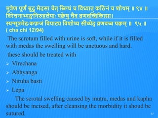 मुत्रेण पूणं म्रुदु मेदसा चेि् तिग्धुं च तवध्याि् कतिनुं च शोथम् ॥ ९४ ॥
तवरेचनाभ्यङ्गतनरुिलेपाोः पक्व
े षु चैव व्रणवद्धच्चतकत्सा।
स्यन्मूत्रमेदोःकफ़जुं तवपाट्य तवशोध्य सीव्येद् व्रणवच्च पक्वम् ॥ ९५ ॥
( cha chi 1294)
The scrotum filled with urine is soft, while if it is filled
with medas the swelling will be unctuous and hard.
these should be treated with
 Virechana
 Abhyanga
 Niruha basti
 Lepa
The scrotal swelling caused by mutra, medas and kapha
should be incised, after cleansing the morbidity it shoud be
sutured. 57
 