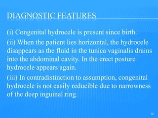 DIAGNOSTIC FEATURES
(i) Congenital hydrocele is present since birth.
(ii) When the patient lies horizontal, the hydrocele
disappears as the fluid in the tunica vaginalis drains
into the abdominal cavity. In the erect posture
hydrocele appears again.
(iii) In contradistinction to assumption, congenital
hydrocele is not easily reducible due to narrowness
of the deep inguinal ring.
58
 