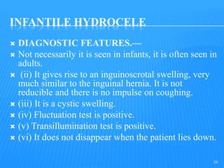 INFANTILE HYDROCELE
 DIAGNOSTIC FEATURES.—
 Not necessarily it is seen in infants, it is often seen in
adults.
 (ii) It gives rise to an inguinoscrotal swelling, very
much similar to the inguinal hernia. It is not
reducible and there is no impulse on coughing.
 (iii) It is a cystic swelling.
 (iv) Fluctuation test is positive.
 (v) Transillumination test is positive.
 (vi) It does not disappear when the patient lies down.
59
 