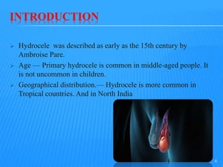 INTRODUCTION
 Hydrocele was described as early as the 15th century by
Ambroise Pare.
 Age — Primary hydrocele is common in middle-aged people. It
is not uncommon in children.
 Geographical distribution.— Hydrocele is more common in
Tropical countries. And in North India
6
 