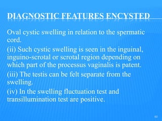 DIAGNOSTIC FEATURES ENCYSTED
Oval cystic swelling in relation to the spermatic
cord.
(ii) Such cystic swelling is seen in the inguinal,
inguino-scrotal or scrotal region depending on
which part of the processus vaginalis is patent.
(iii) The testis can be felt separate from the
swelling.
(iv) In the swelling fluctuation test and
transillumination test are positive.
60
 