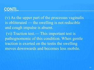 CONTI..
(v) As the upper part of the processus vaginalis
is obliterated — the swelling is not reducible
and cough impulse is absent.
(vi) Traction test.— This important test is
pathognomonic of this condition. When gentle
traction is exerted on the testis the swelling
moves downwards and becomes less mobile.
61
 