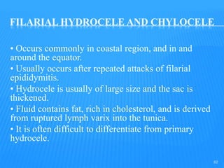 FILARIAL HYDROCELE AND CHYLOCELE
• Occurs commonly in coastal region, and in and
around the equator.
• Usually occurs after repeated attacks of filarial
epididymitis.
• Hydrocele is usually of large size and the sac is
thickened.
• Fluid contains fat, rich in cholesterol, and is derived
from ruptured lymph varix into the tunica.
• It is often difficult to differentiate from primary
hydrocele.
62
 