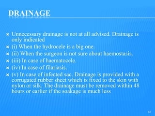 DRAINAGE
 Unnecessary drainage is not at all advised. Drainage is
only indicated
 (i) When the hydrocele is a big one.
 (ii) When the surgeon is not sure about haemostasis.
 (iii) In case of haematocele.
 (iv) In case of filariasis.
 (v) In case of infected sac. Drainage is provided with a
corrugated rubber sheet which is fixed to the skin with
nylon or silk. The drainage must be removed within 48
hours or earlier if the soakage is much less
63
 